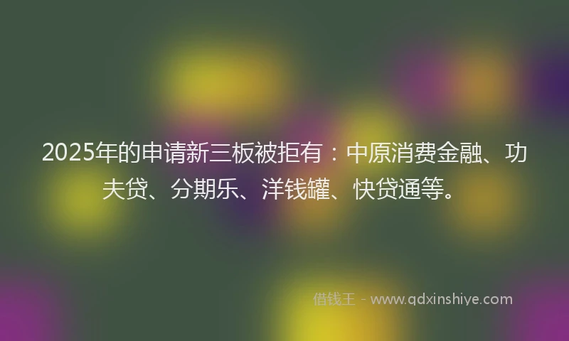 2025年的申请新三板被拒有：中原消费金融、功夫贷、分期乐、洋钱罐、快贷通等。