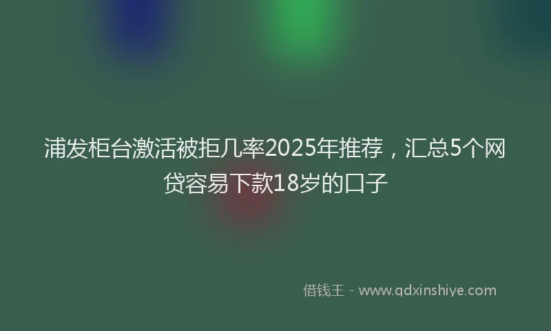 浦发柜台激活被拒几率2025年推荐，汇总5个网贷容易下款18岁的口子