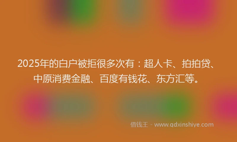 2025年的白户被拒很多次有：超人卡、拍拍贷、中原消费金融、百度有钱花、东方汇等。