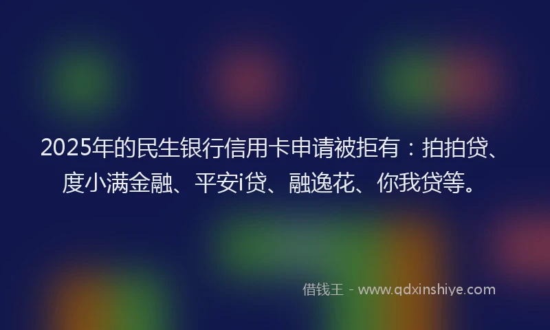 2025年的民生银行信用卡申请被拒有：拍拍贷、度小满金融、平安i贷、融逸花、你我贷等。