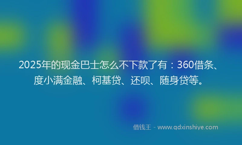 2025年的现金巴士怎么不下款了有：360借条、度小满金融、柯基贷、还呗、随身贷等。