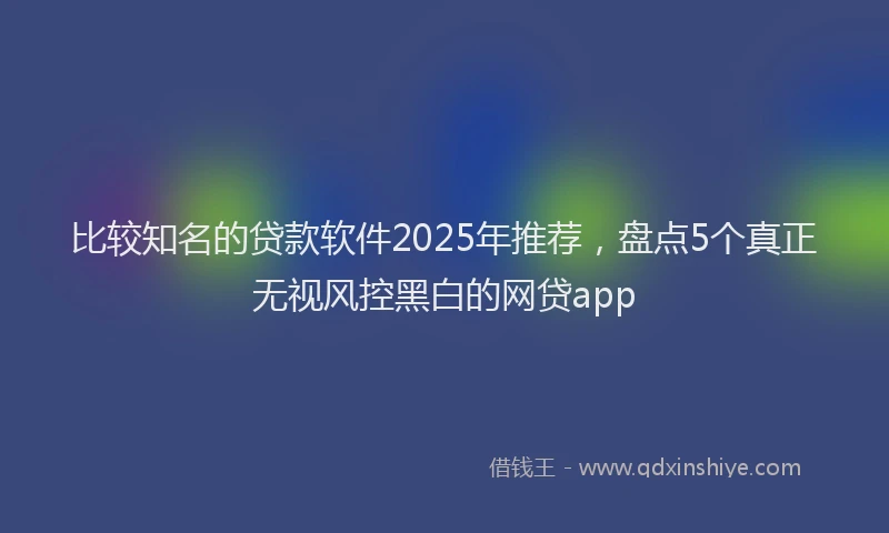 比较知名的贷款软件2025年推荐，盘点5个真正无视风控黑白的网贷app