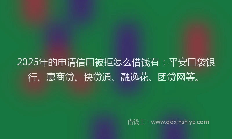 2025年的申请信用被拒怎么借钱有：平安口袋银行、惠商贷、快贷通、融逸花、团贷网等。