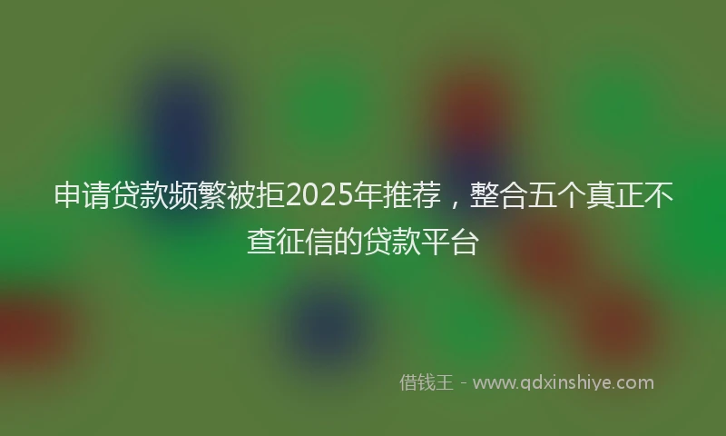 申请贷款频繁被拒2025年推荐，整合五个真正不查征信的贷款平台