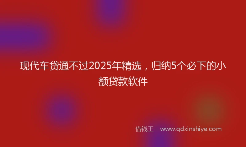 现代车贷通不过2025年精选，归纳5个必下的小额贷款软件