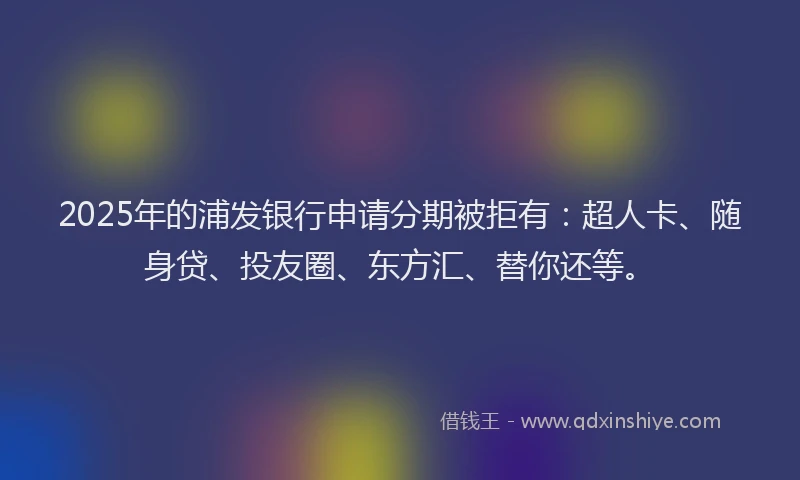 2025年的浦发银行申请分期被拒有：超人卡、随身贷、投友圈、东方汇、替你还等。