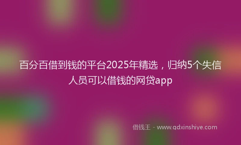 百分百借到钱的平台2025年精选，归纳5个失信人员可以借钱的网贷app