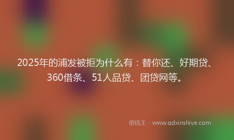 2025年的浦发被拒为什么有：替你还、好期贷、360借条、51人品贷、团贷网等。