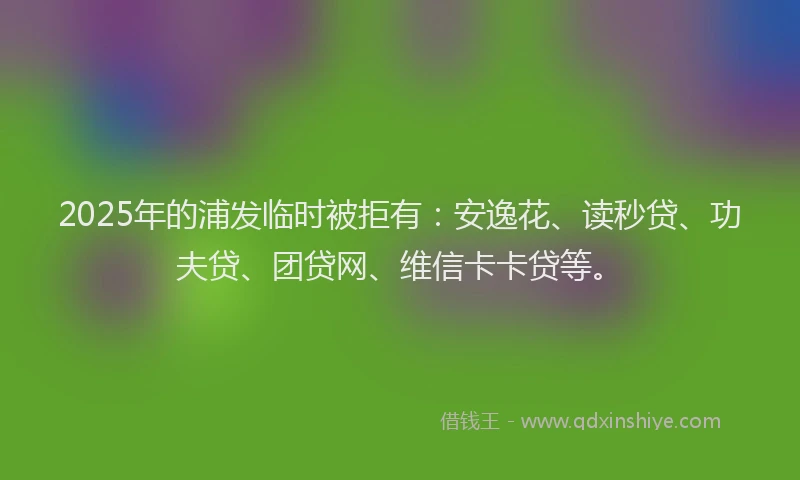 2025年的浦发临时被拒有：安逸花、读秒贷、功夫贷、团贷网、维信卡卡贷等。