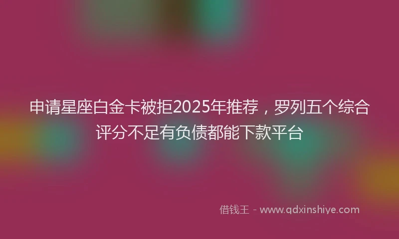申请星座白金卡被拒2025年推荐，罗列五个综合评分不足有负债都能下款平台