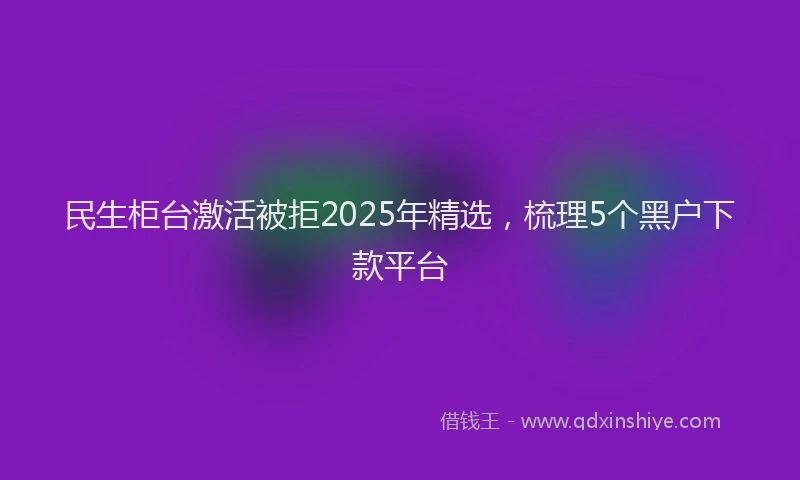 民生柜台激活被拒2025年精选，梳理5个黑户下款平台