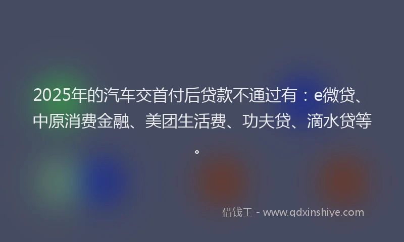 2025年的汽车交首付后贷款不通过有：e微贷、中原消费金融、美团生活费、功夫贷、滴水贷等。
