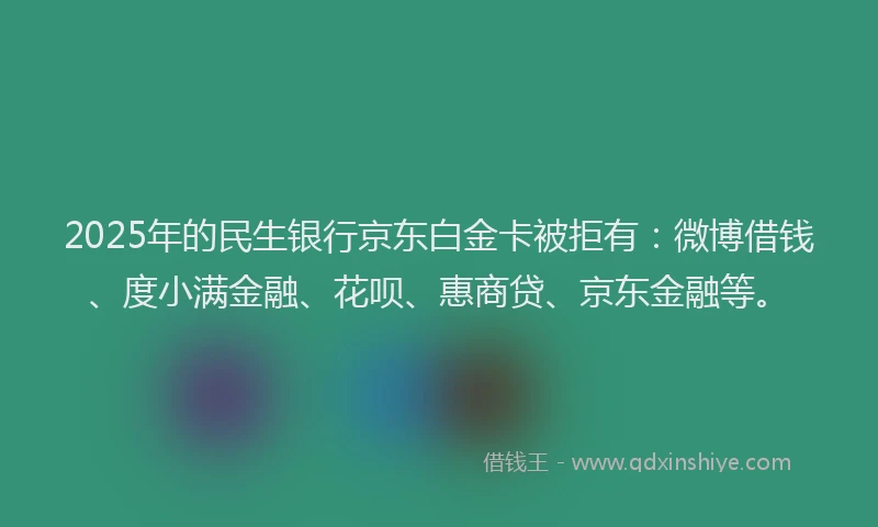 2025年的民生银行京东白金卡被拒有：微博借钱、度小满金融、花呗、惠商贷、京东金融等。