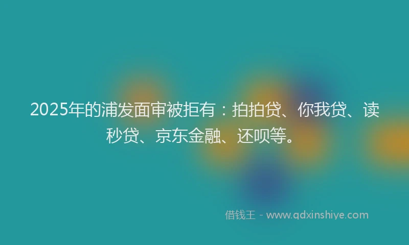 2025年的浦发面审被拒有：拍拍贷、你我贷、读秒贷、京东金融、还呗等。