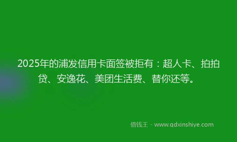 2025年的浦发信用卡面签被拒有：超人卡、拍拍贷、安逸花、美团生活费、替你还等。