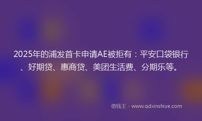 2025年的浦发首卡申请AE被拒有：平安口袋银行、好期贷、惠商贷、美团生活费、分期乐等。