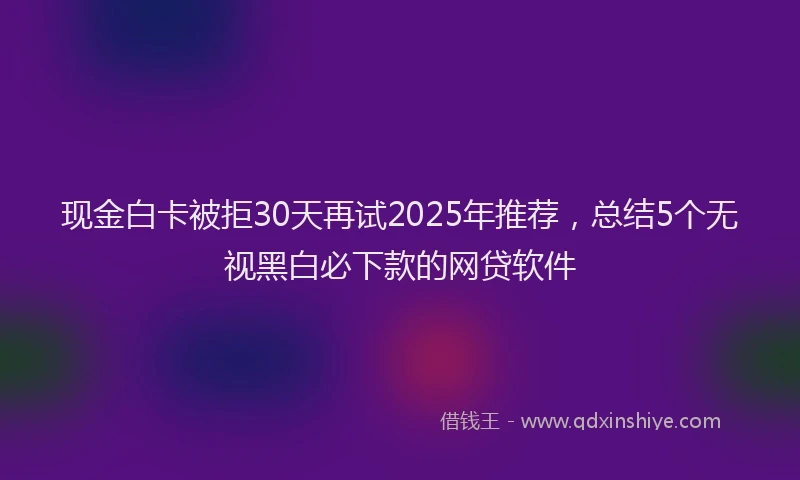 现金白卡被拒30天再试2025年推荐，总结5个无视黑白必下款的网贷软件