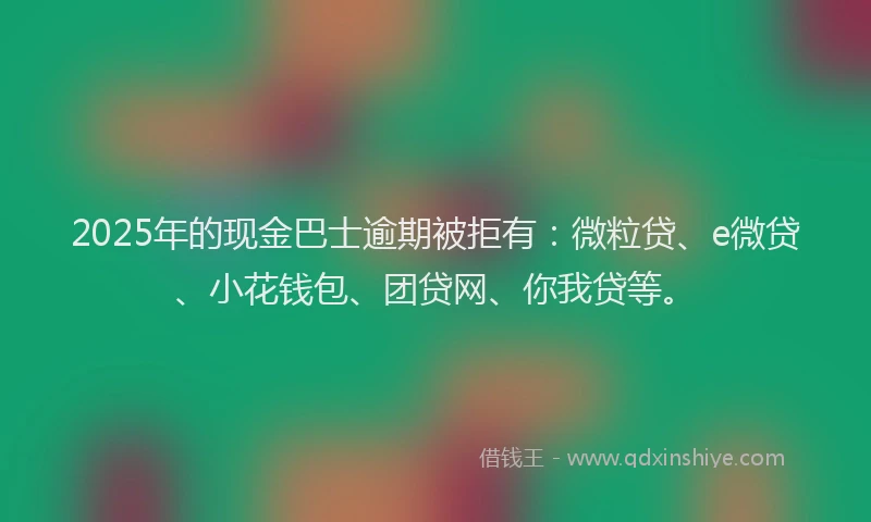 2025年的现金巴士逾期被拒有：微粒贷、e微贷、小花钱包、团贷网、你我贷等。