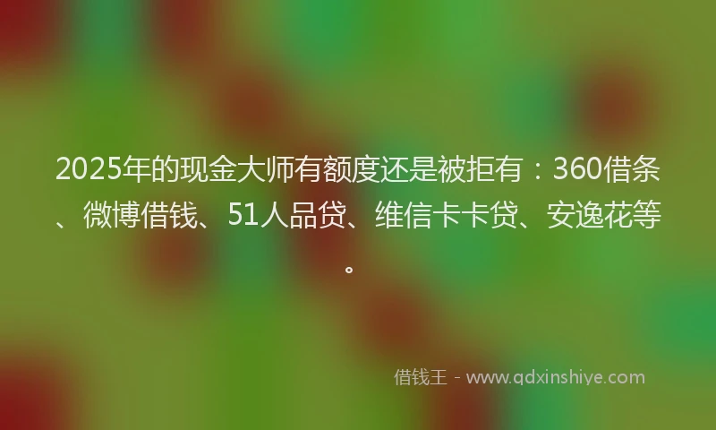 2025年的现金大师有额度还是被拒有：360借条、微博借钱、51人品贷、维信卡卡贷、安逸花等。