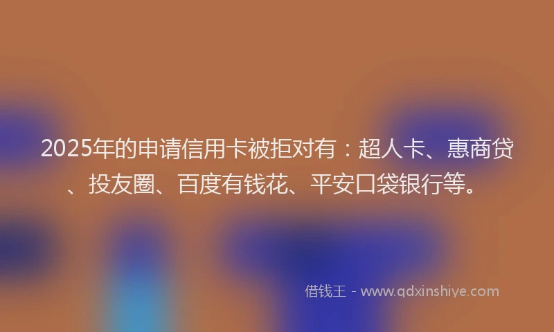 2025年的申请信用卡被拒对有：超人卡、惠商贷、投友圈、百度有钱花、平安口袋银行等。