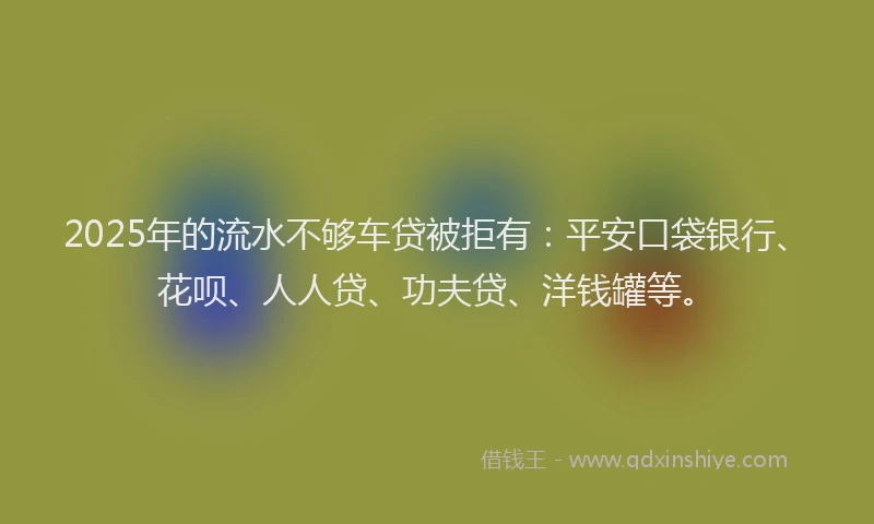 2025年的流水不够车贷被拒有：平安口袋银行、花呗、人人贷、功夫贷、洋钱罐等。