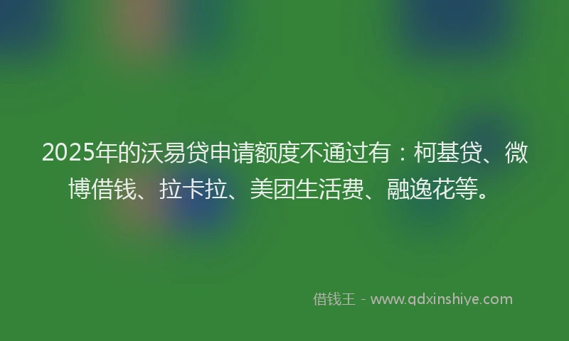 2025年的沃易贷申请额度不通过有：柯基贷、微博借钱、拉卡拉、美团生活费、融逸花等。