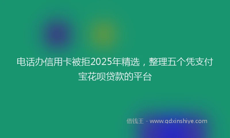 电话办信用卡被拒2025年精选，整理五个凭支付宝花呗贷款的平台