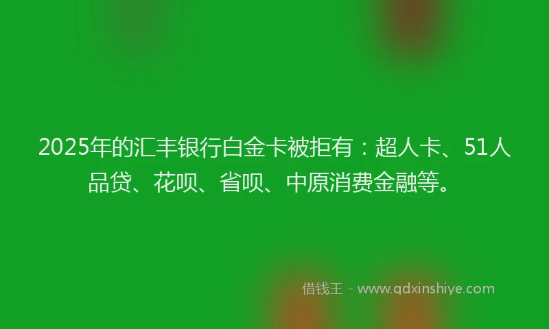 2025年的汇丰银行白金卡被拒有：超人卡、51人品贷、花呗、省呗、中原消费金融等。