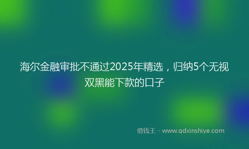 海尔金融审批不通过2025年精选，归纳5个无视双黑能下款的口子