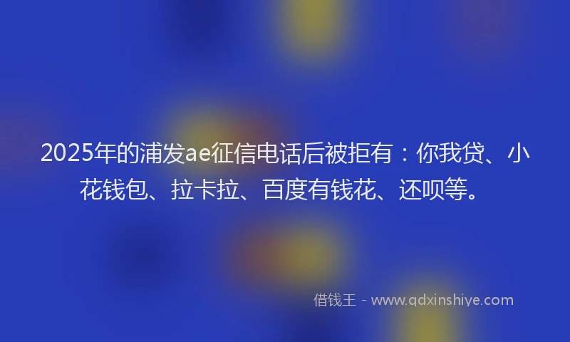 2025年的浦发ae征信电话后被拒有：你我贷、小花钱包、拉卡拉、百度有钱花、还呗等。