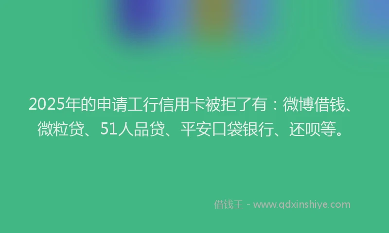 2025年的申请工行信用卡被拒了有：微博借钱、微粒贷、51人品贷、平安口袋银行、还呗等。