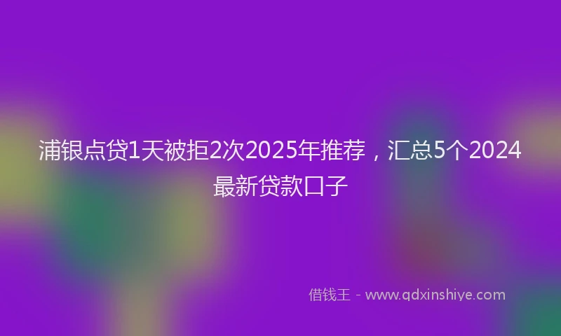 浦银点贷1天被拒2次2025年推荐，汇总5个2024最新贷款口子