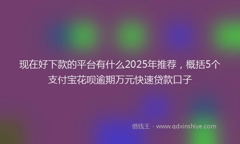 现在好下款的平台有什么2025年推荐，概括5个支付宝花呗逾期万元快速贷款口子