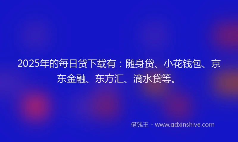 2025年的每日贷下载有：随身贷、小花钱包、京东金融、东方汇、滴水贷等。