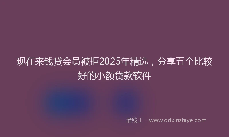 现在来钱贷会员被拒2025年精选，分享五个比较好的小额贷款软件