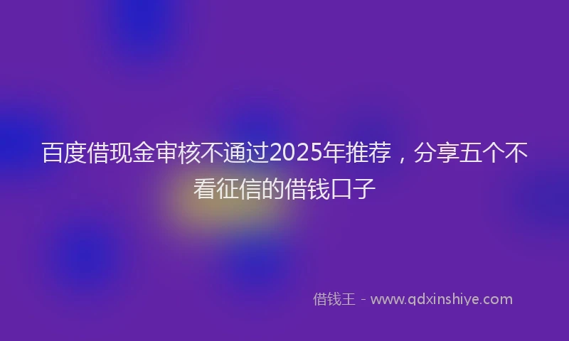 百度借现金审核不通过2025年推荐，分享五个不看征信的借钱口子