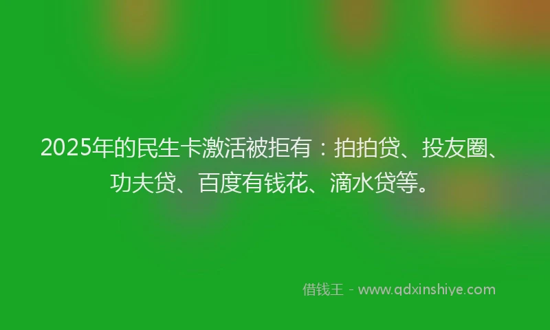 2025年的民生卡激活被拒有：拍拍贷、投友圈、功夫贷、百度有钱花、滴水贷等。