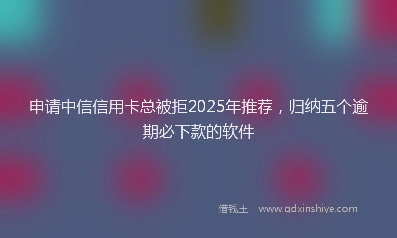 申请中信信用卡总被拒2025年推荐，归纳五个逾期必下款的软件