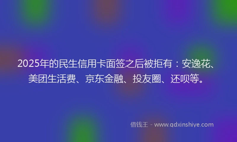2025年的民生信用卡面签之后被拒有：安逸花、美团生活费、京东金融、投友圈、还呗等。