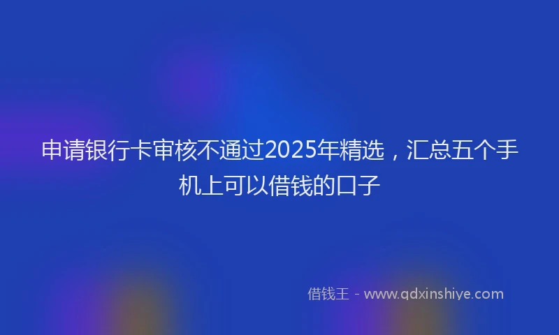 申请银行卡审核不通过2025年精选，汇总五个手机上可以借钱的口子