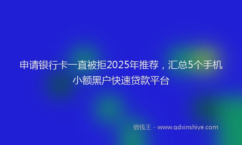 申请银行卡一直被拒2025年推荐，汇总5个手机小额黑户快速贷款平台