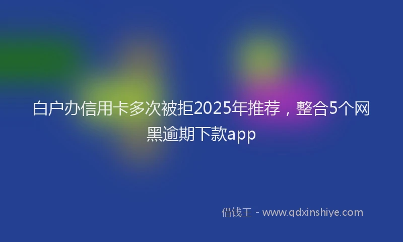 白户办信用卡多次被拒2025年推荐，整合5个网黑逾期下款app