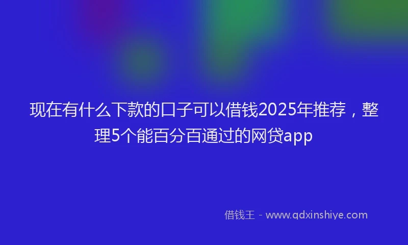 现在有什么下款的口子可以借钱2025年推荐，整理5个能百分百通过的网贷app