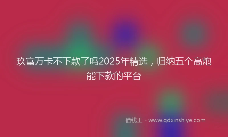 玖富万卡不下款了吗2025年精选，归纳五个高炮能下款的平台