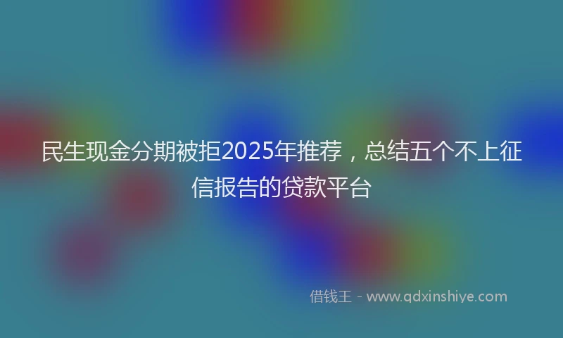 民生现金分期被拒2025年推荐，总结五个不上征信报告的贷款平台