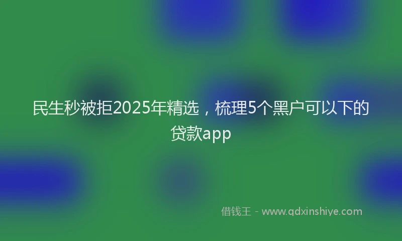 民生秒被拒2025年精选，梳理5个黑户可以下的贷款app