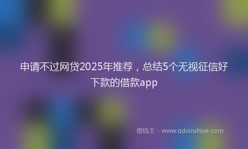 申请不过网贷2025年推荐，总结5个无视征信好下款的借款app