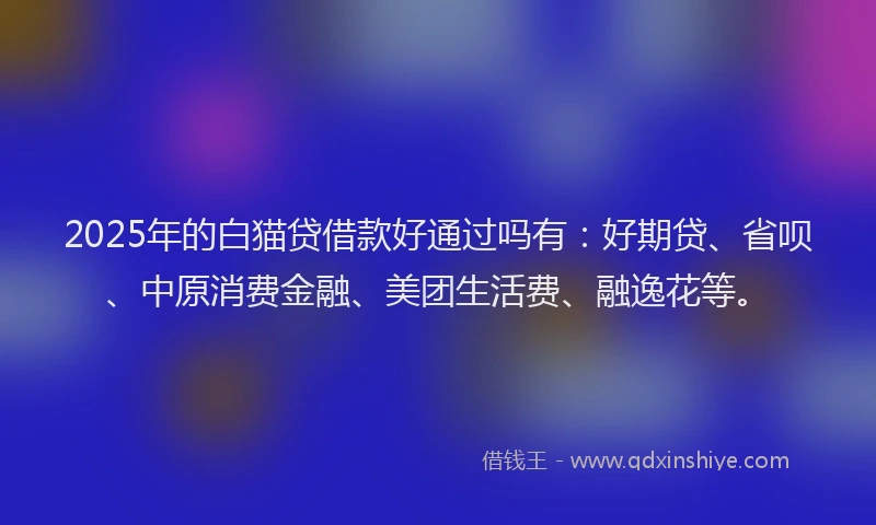 2025年的白猫贷借款好通过吗有：好期贷、省呗、中原消费金融、美团生活费、融逸花等。
