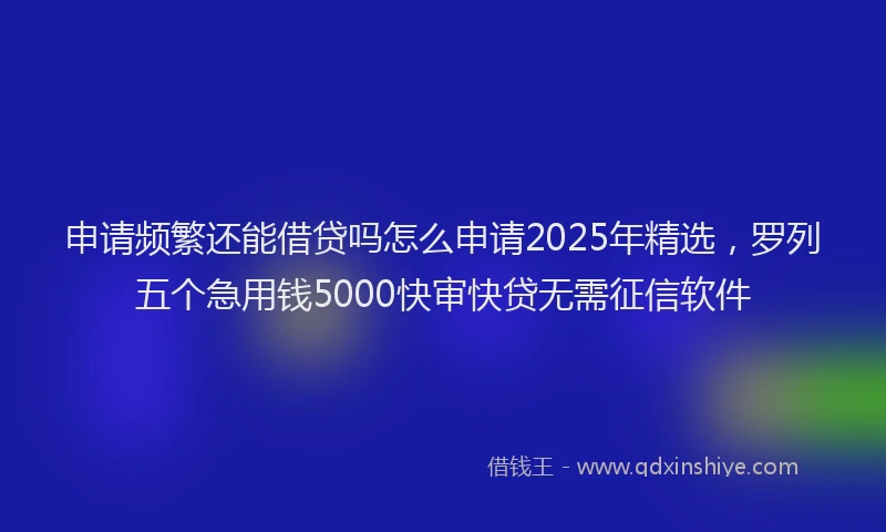 申请频繁还能借贷吗怎么申请2025年精选，罗列五个急用钱5000快审快贷无需征信软件