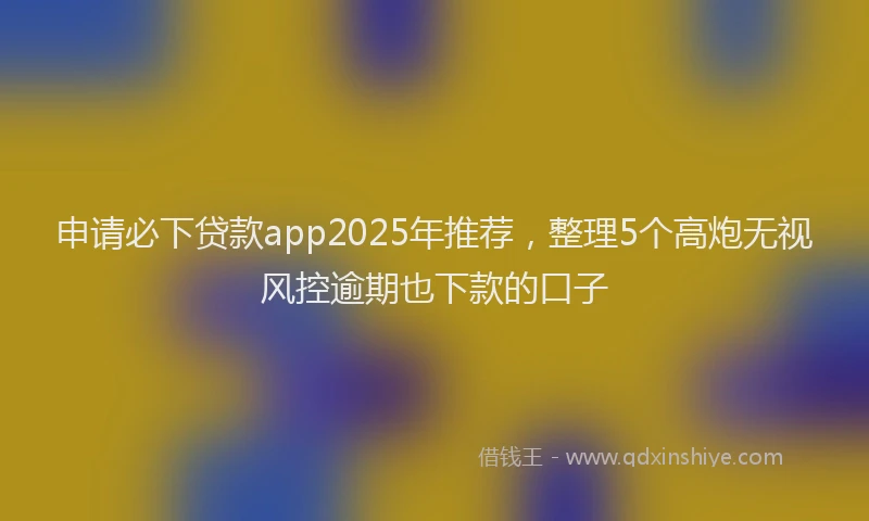 申请必下贷款app2025年推荐，整理5个高炮无视风控逾期也下款的口子